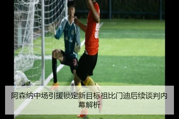 阿森纳中场引援锁定新目标祖比门迪后续谈判内幕解析